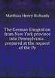 The German Emigration from New York province into Pennsylvania . prepared at the request of the Pe, Matthias Henry Richards 