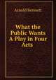 What the Public Wants A Play in Four Acts ., Bennett, Arnold, 1867-1931 