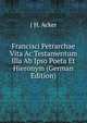 Francisci Petrarchae Vita Ac Testamentum Illa Ab Ipso Poeta Et Hieronym (German Edition), J H. Acker 