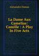 La Dame Aux Camelias: Camille : A Play In Five Acts, Alexandre Dumas 