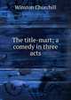 The title-mart; a comedy in three acts, Churchill Winston 