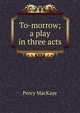 To-morrow; a play in three acts, MacKaye, Percy, 1875-1956 
