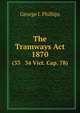 The Tramways Act, 1870. (33 & 34 Vict. Cap. 78), George I. Phillips 
