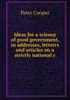 Ideas for a science of good government, in addresses, letterrs and articles on a strictly national c, Peter Cooper 