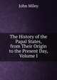 The History of the Papal States, from Their Origin to the Present Day, Volume I, John Miley 