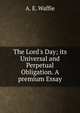 The Lord's Day; its Universal and Perpetual Obligation. A premium Essay, A. E. Waffie 