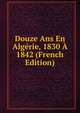 Douze Ans En Algerie, 1830 A 1842 (French Edition), 