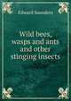 Wild bees, wasps and ants and other stinging insects, Edward Saunders 