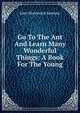 Go To The Ant And Learn Many Wonderful Things: A Book For The Young, John Wentworth Sanborn 