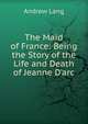 The Maid of France: Being the Story of the Life and Death of Jeanne D'arc, Lang, Andrew, 1844-1912 