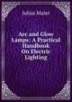 Arc and Glow Lamps: A Practical Handbook On Electric Lighting, Julius Maier 