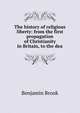 The history of religious liberty: from the first propagation of Christianity in Britain, to the dea, Benjamin Brook 