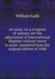 An essay on a congress of nations, for the adjustment of international disputes without resort to arms; reprinted from the original edition of 1840, William Ladd 