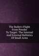 The Bullet's Flight From Powder To Target: The Internal And External Ballistics Of Small Arms, 