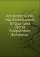 Ars Oratoria Pro Vsu Ecclesiastico In Qua Idea Sacrae Eloquentiae Exhibetur, 