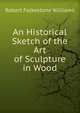 An Historical Sketch of the Art of Sculpture in Wood, Robert Folkestone Williams 