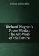 Richard Wagner's Prose Works: The Art-Work of the Future, William Ashton Ellis 