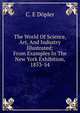 The World Of Science, Art, And Industry Illustrated: From Examples In The New York Exhibition, 1853-54, C. E Dopler 
