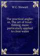 The practical angler: or, The art of trout-fishing, more particularly applied to clear water, W C. Stewart 