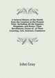 A General History of the World, from the Creation to the Present Time: Including All the Empires, Kingdoms, and States; Their Revolutions, Forms of . of Their Learning, Arts, Sciences, Commerce, John Gray 
