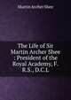 The Life of Sir Martin Archer Shee : President of the Royal Academy, F.R.S., D.C.L., Martin Archer Shee 