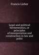 Legal and political hermeneutics, or principles of interpretation and construction in law and politi, Francis Lieber 