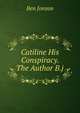 Catiline His Conspiracy. The Author B.j., Jonson, Ben, 1573?-1637 