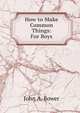 How to Make Common Things: For Boys, John A. Bower 