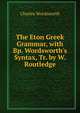 The Eton Greek Grammar, with Bp. Wordsworth's Syntax, Tr. by W. Routledge, Charles Wordsworth 