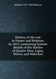 History of the war in France and Belgium, in 1815: containing minute details of the Battles of Quatre-Bras, Ligny, Wavre, and Waterloo, William 1797-1849 Siborne 