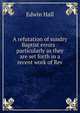 A refutation of sundry Baptist errors : particularly as they are set forth in a recent work of Rev., Edwin Hall 