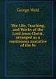 The Life, Teaching, and Works of the Lord Jesus Christ, arranged as a continuous narrative of the fo, George Wyld 