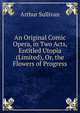An Original Comic Opera, in Two Acts, Entitled Utopia (Limited), Or, the Flowers of Progress, Sullivan, Arthur Sir 