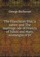 The Franciscan friar, a satire; and The marriage ode of Francis of Valois and Mary, sovereigns of Fr, George Buchanan 