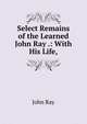 Select Remains of the Learned John Ray .: With His Life,, John Ray 