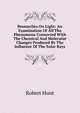 Researches On Light: An Examination Of All The Phenomena Connected With The Chemical And Molecular Changes Produced By The Influence Of The Solar Rays, Robert Hunt 