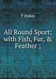 All Round Sport: with Fish, Fur, & Feather ;, T Dykes 