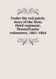 Under the red patch; story of the Sixty third regiment, Pennsylvania volunteers, 1861-1864, 