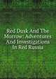 Red Dusk And The Morrow: Adventures And Investigations In Red Russia, 