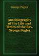 Autobiography of the Life and Times of the Rev. George Pegler, George Pegler 