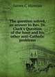 The question solved, an answer to Rev. Dr. Clark's Question of the hour and his other anti-Catholic problems, James C Hannan 