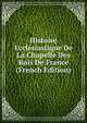 Histoire Ecclesiastique De La Chapelle Des Rois De France (French Edition), 