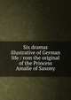 Six dramas illustrative of German life / rom the original of the Princess Amalie of Saxony, 