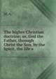 The higher Christian doctrine; or, God the Father, through Christ the Son, by the Spirit, the life a, M.A. 