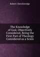 The Knowledge of God, Objectively Considered, Being the First Part of Theology Considered as a Scien, Robert J Breckinridge 
