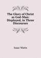 The Glory of Christ as God-Man: Displayed, in Three Discourses, Watts, Isaac 