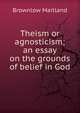 Theism or agnosticism; an essay on the grounds of belief in God, Brownlow Maitland 