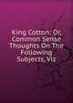 King Cotton; Or, Common Sense Thoughts On The Following Subjects, Viz., 