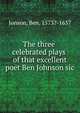 The three celebrated plays of that excellent poet Ben Johnson sic, Jonson, Ben, 1573?-1637 