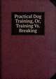 Practical Dog Training, Or, Training Vs. Breaking, 